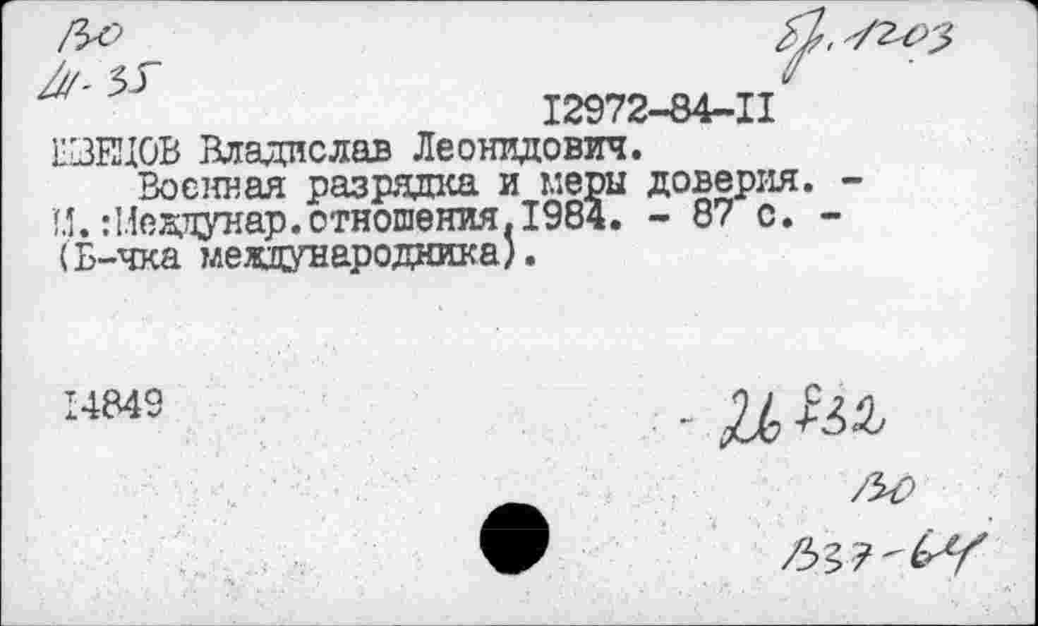 ﻿12972-84-11 1БЗВД0В Владислав Леонидович.
Военная разрядка и меры доверия 1.1. Шеддунар.отношения. 1984. - 87 с. (Б-чка международника).
14849
